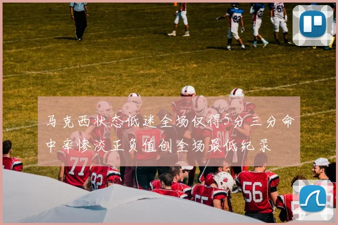 马克西状态低迷全场仅得5分三分命中率惨淡正负值创全场最低纪录