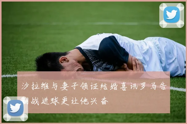 沙拉维与妻子领证结婚喜讯罗马告别战进球更让他兴奋