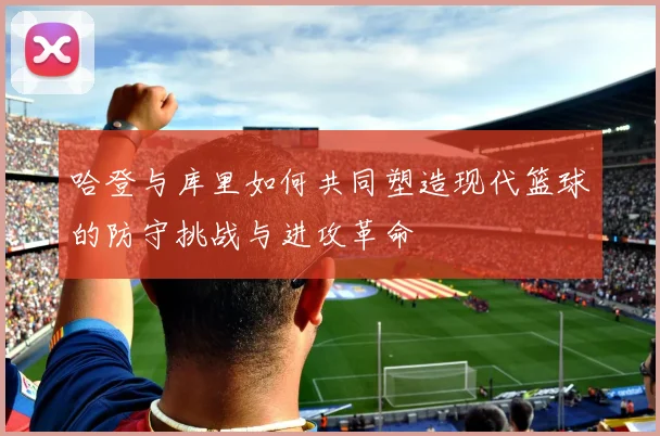 哈登与库里如何共同塑造现代篮球的防守挑战与进攻革命
