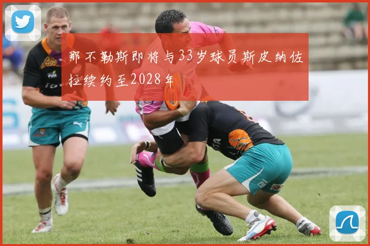 那不勒斯即将与33岁球员斯皮纳佐拉续约至2028年
