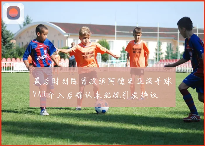 最后时刻陈晋投诉阿德里亚诺手球VAR介入后确认未犯规引发热议