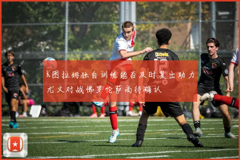 K图拉姆独自训练能否及时复出助力尤文对战佛罗伦萨尚待确认