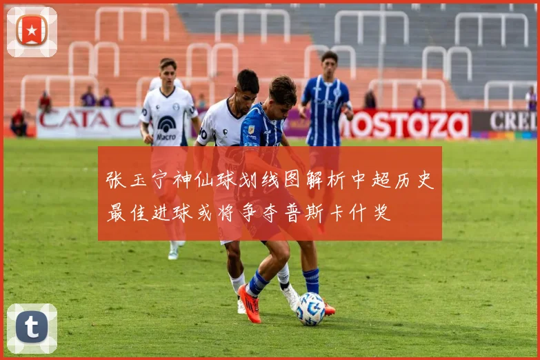 张玉宁神仙球划线图解析中超历史最佳进球或将争夺普斯卡什奖