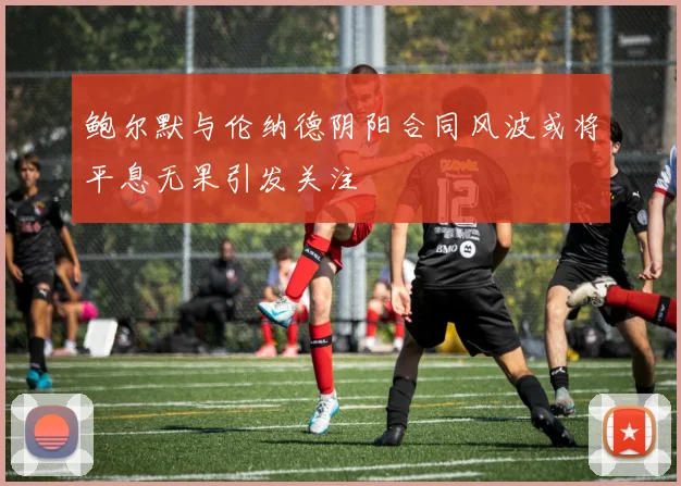 鲍尔默与伦纳德阴阳合同风波或将平息无果引发关注