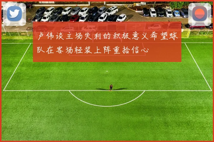 卢伟谈主场失利的积极意义希望球队在客场轻装上阵重拾信心