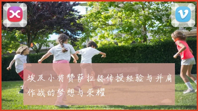 埃及小将赞萨拉赫传授经验与并肩作战的梦想与荣耀