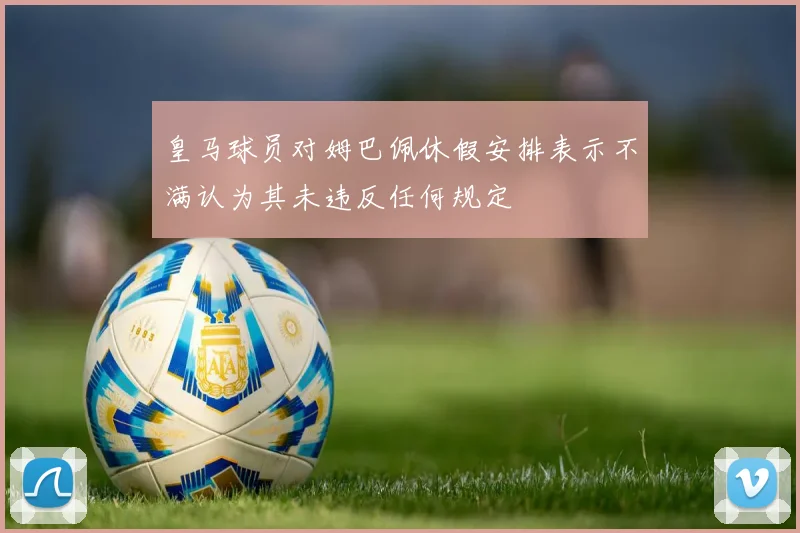皇马球员对姆巴佩休假安排表示不满认为其未违反任何规定