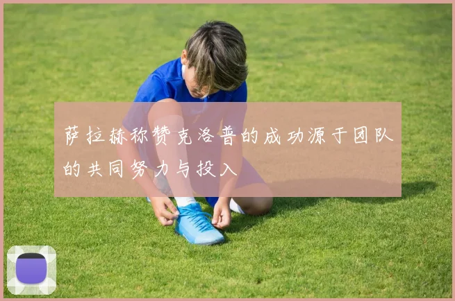 萨拉赫称赞克洛普的成功源于团队的共同努力与投入